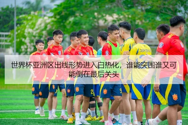 世界杯亚洲区出线形势进入白热化，谁能突围谁又可能倒在最后关头