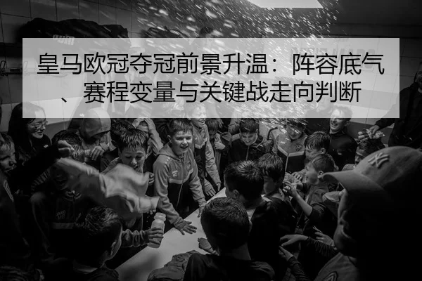 皇马欧冠夺冠前景升温：阵容底气、赛程变量与关键战走向判断