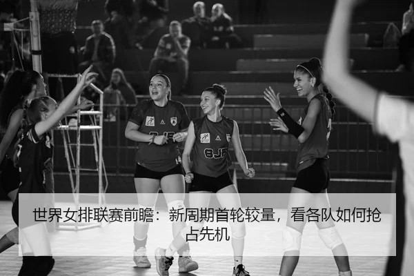 世界女排联赛前瞻：新周期首轮较量，看各队如何抢占先机